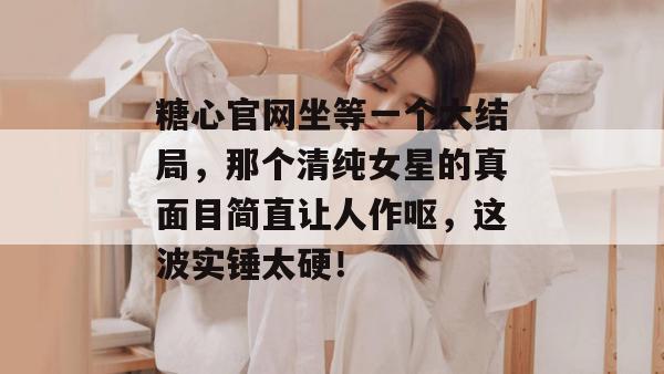 糖心官网坐等一个大结局,那个清纯女星的真面目简直让人作呕,这波实锤太硬!