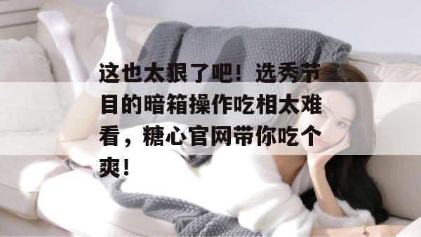 这也太狠了吧!选秀节目的暗箱操作吃相太难看,糖心官网带你吃个爽!