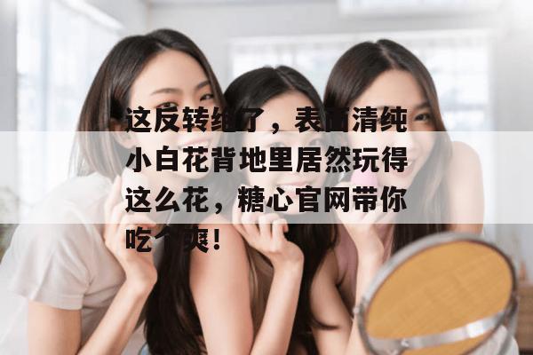 这反转绝了,表面清纯小白花背地里居然玩得这么花,糖心官网带你吃个爽!
