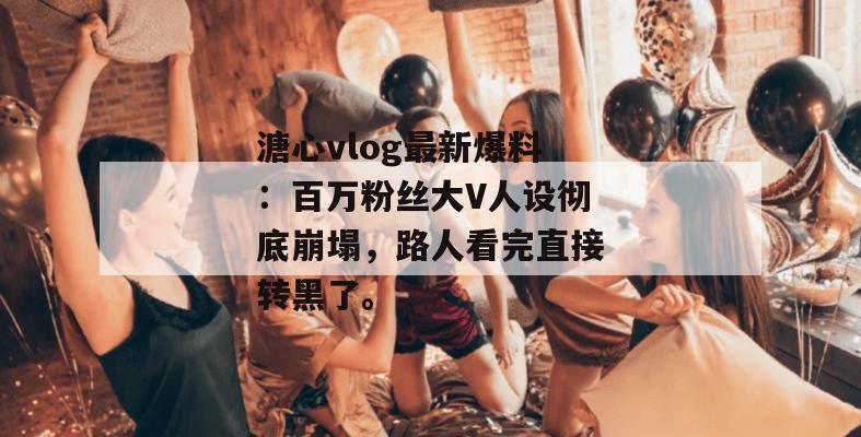 溏心vlog最新爆料:百万粉丝大V人设彻底崩塌,路人看完直接转黑了。