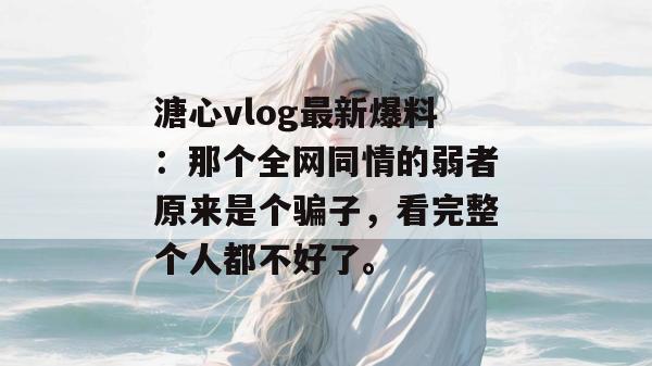 溏心vlog最新爆料:那个全网同情的弱者原来是个骗子,看完整个人都不好了。