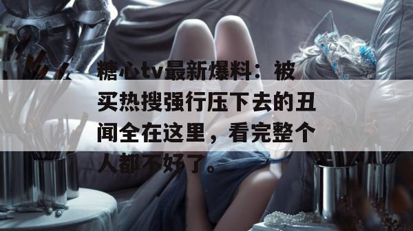 糖心tv最新爆料:被买热搜强行压下去的丑闻全在这里,看完整个人都不好了。